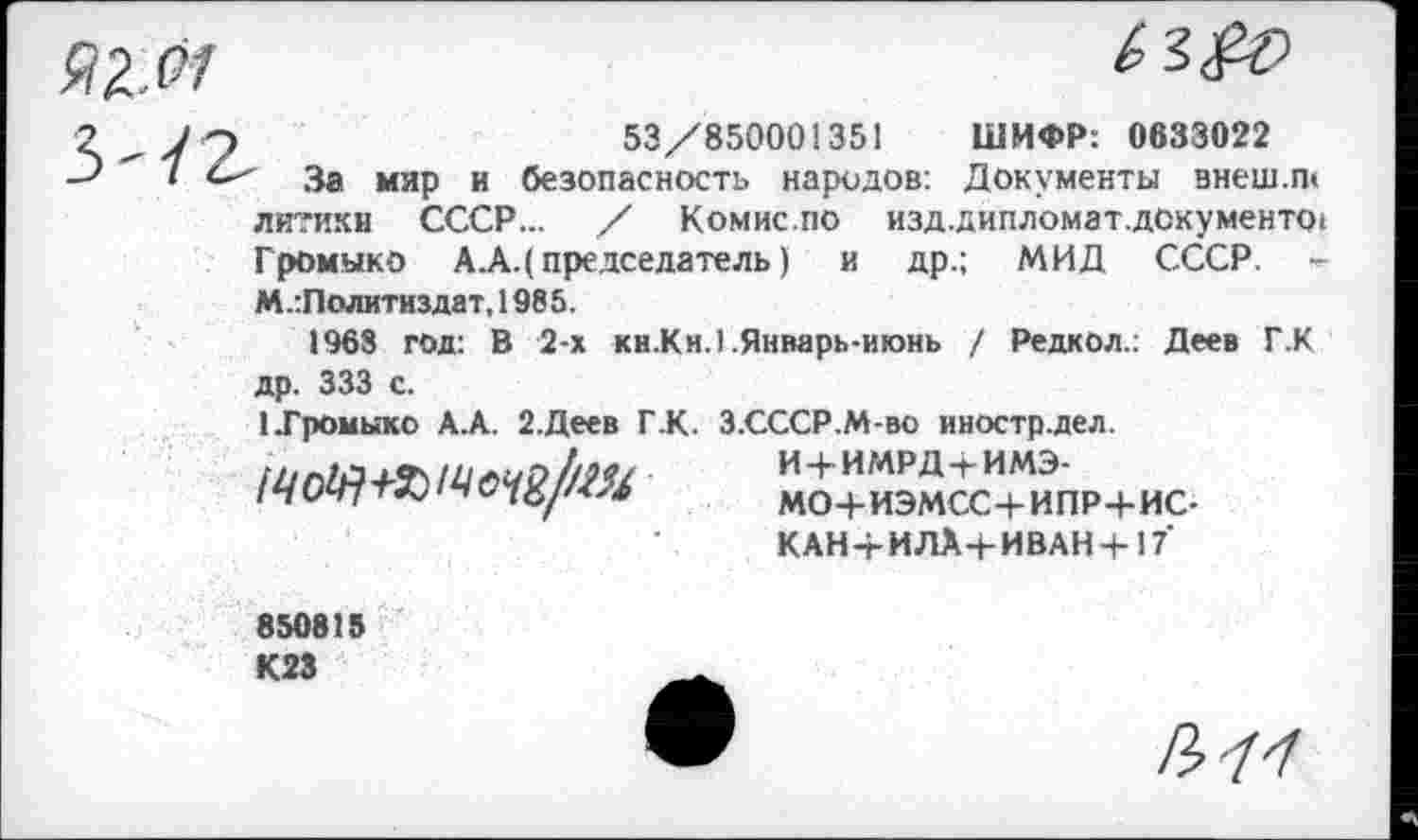 ﻿53/850001351 ШИФР: 0633022
За мир и безопасность народов: Документы внеш.ш литикн СССР... / Комис.по изд.дипломат.д0кумент01 Громыко А.А.( председатель) и др.; МИД СССР. -М.:Политиздат, 1985.
1963 год: В 2-х кн.Кн.1 .Январь-июнь / Редкол.; Деев Г.К др. 333 с.
1 .Громыко А.А. 2.Деев ГК. З.СССР.М-во иностр.дел.
ККасТипР+ис-
КАН-г И ЛА+ИВАН +17
850815 К23
